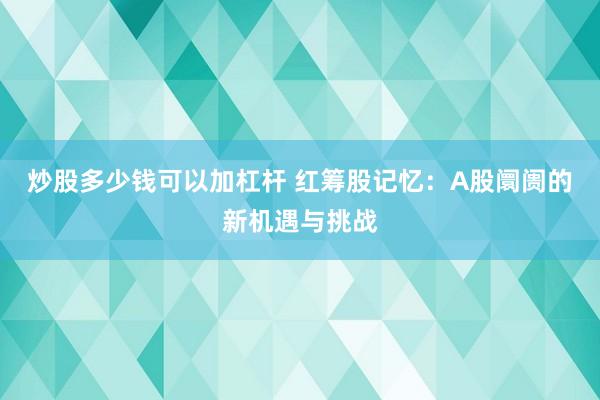 炒股多少钱可以加杠杆 红筹股记忆：A股阛阓的新机遇与挑战
