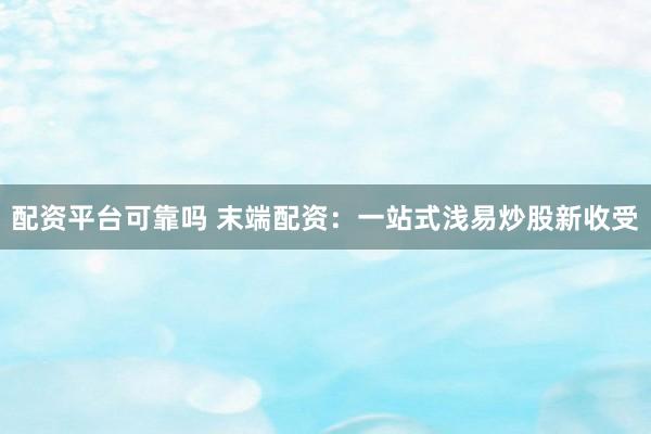 配资平台可靠吗 末端配资：一站式浅易炒股新收受