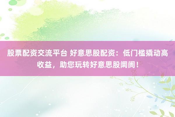 股票配资交流平台 好意思股配资：低门槛撬动高收益，助您玩转好意思股阛阓！