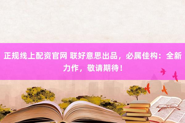 正规线上配资官网 联好意思出品，必属佳构：全新力作，敬请期待！