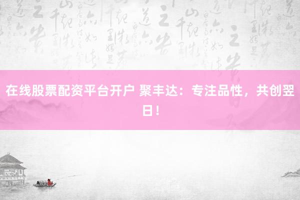 在线股票配资平台开户 聚丰达：专注品性，共创翌日！