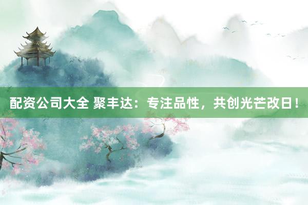 配资公司大全 聚丰达：专注品性，共创光芒改日！