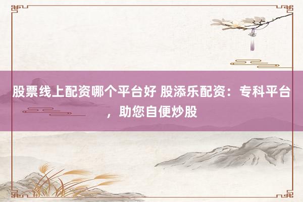 股票线上配资哪个平台好 股添乐配资：专科平台，助您自便炒股