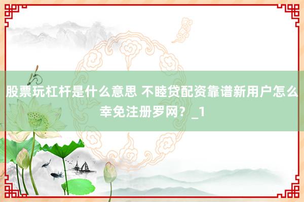 股票玩杠杆是什么意思 不睦贷配资靠谱新用户怎么幸免注册罗网？_1