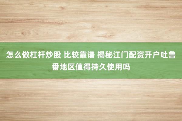 怎么做杠杆炒股 比较靠谱 揭秘江门配资开户吐鲁番地区值得持久使用吗