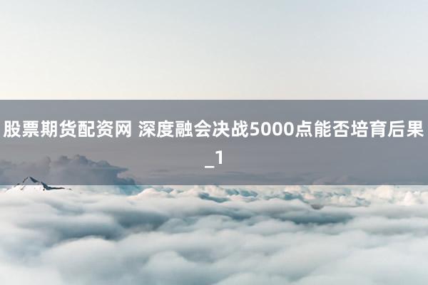 股票期货配资网 深度融会决战5000点能否培育后果_1