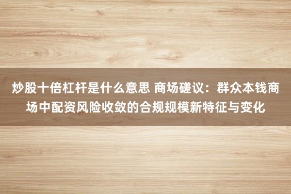 炒股十倍杠杆是什么意思 商场磋议:群众本钱商场中配资风险收敛的合规规模新特征与变化