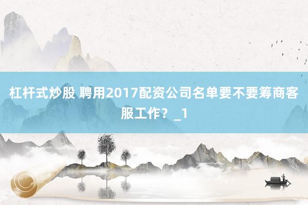 杠杆式炒股 聘用2017配资公司名单要不要筹商客服工作?_1