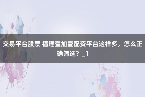 交易平台股票 福建壹加壹配资平台这样多,怎么正确筛选?_1