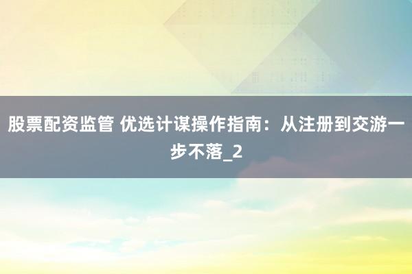 股票配资监管 优选计谋操作指南：从注册到交游一步不落_2