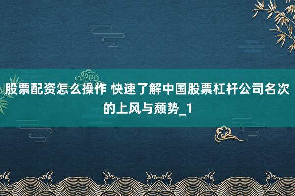 股票配资怎么操作 快速了解中国股票杠杆公司名次的上风与颓势_1