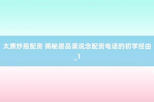 太原炒股配资 揭秘居品渠说念配资电话的初学经由_1